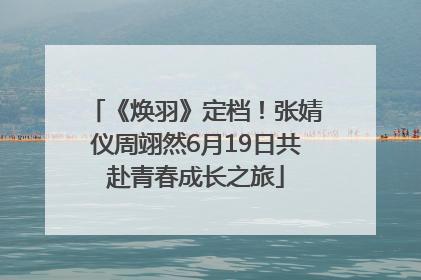 《焕羽》定档！张婧仪周翊然6月19日共赴青春成长之旅