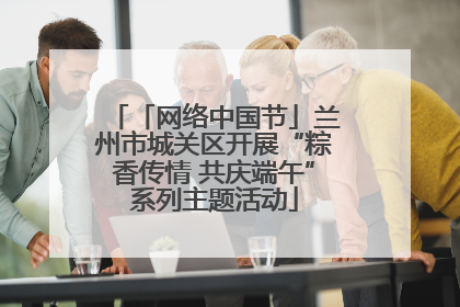 「网络中国节」兰州市城关区开展“粽香传情 共庆端午”系列主题活动