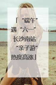 “端午”遇“六一” 长沙南站“亲子游”热度高涨