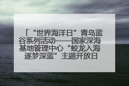 “世界海洋日”青岛蓝谷系列活动——国家深海基地管理中心“蛟龙入海 逐梦深蓝”主题开放日活动成功举办