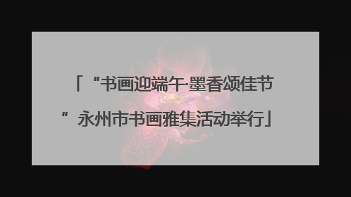 “书画迎端午·墨香颂佳节”永州市书画雅集活动举行