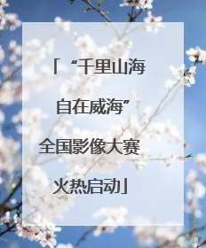 “千里山海 自在威海”全国影像大赛火热启动