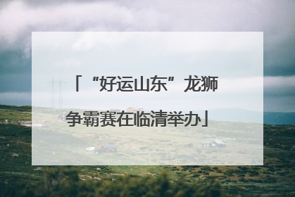 “好运山东”龙狮争霸赛在临清举办