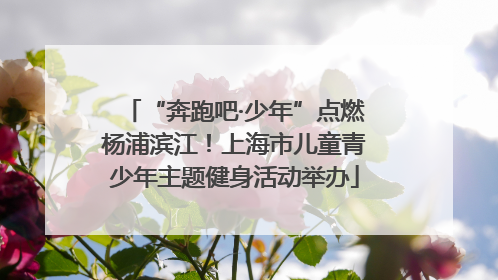 “奔跑吧·少年”点燃杨浦滨江！上海市儿童青少年主题健身活动举办