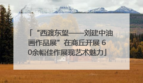 “西渡东望——刘建中油画作品展”在商丘开展 60余幅佳作展现艺术魅力