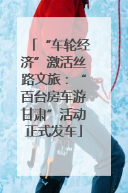 “车轮经济”激活丝路文旅：“百台房车游甘肃”活动正式发车