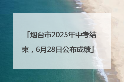 烟台市2025年中考结束，6月28日公布成绩