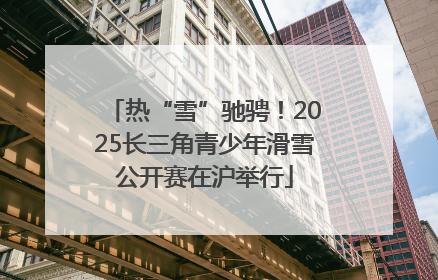 热“雪”驰骋！2025长三角青少年滑雪公开赛在沪举行