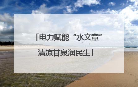 电力赋能“水文章” 清凉甘泉润民生