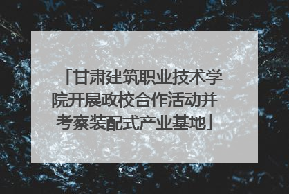 甘肃建筑职业技术学院开展政校合作活动并考察装配式产业基地