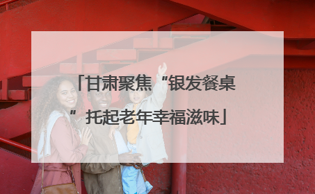 甘肃聚焦“银发餐桌”托起老年幸福滋味