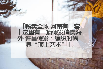 畅卖全球 河南有一套丨这里有一顶假发俏卖海外 许昌假发：编织时尚界“顶上艺术”