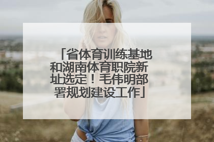 省体育训练基地和湖南体育职院新址选定！毛伟明部署规划建设工作