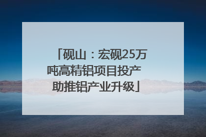 砚山：宏砚25万吨高精铝项目投产 助推铝产业升级