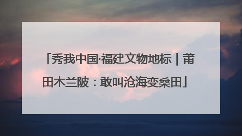 秀我中国·福建文物地标｜莆田木兰陂：敢叫沧海变桑田
