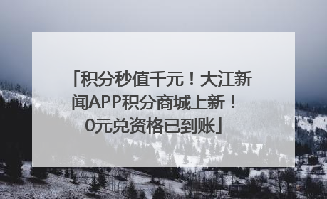 积分秒值千元！大江新闻APP积分商城上新！0元兑资格已到账