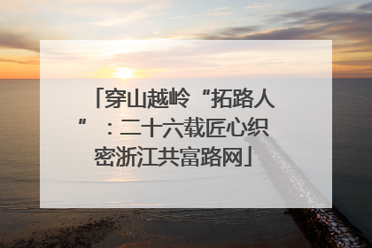 穿山越岭“拓路人”：二十六载匠心织密浙江共富路网