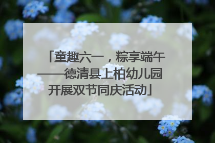 童趣六一，粽享端午——德清县上柏幼儿园开展双节同庆活动