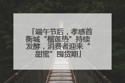 端午节后，孝感首衡城“榴莲热”持续发酵，消费者迎来“甜蜜”囤货期