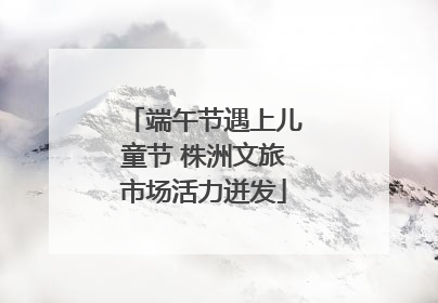 端午节遇上儿童节 株洲文旅市场活力迸发
