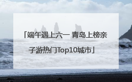 端午遇上六一 青岛上榜亲子游热门Top10城市