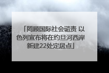 罔顾国际社会谴责 以色列宣布将在约旦河西岸新建22处定居点