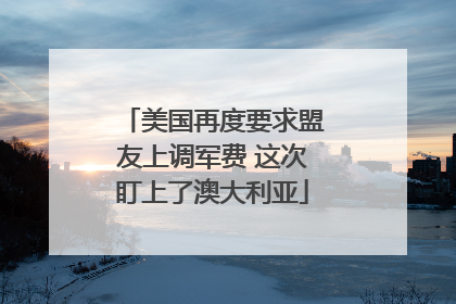 美国再度要求盟友上调军费 这次盯上了澳大利亚