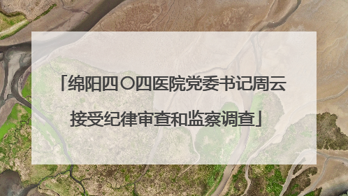 绵阳四〇四医院党委书记周云 接受纪律审查和监察调查