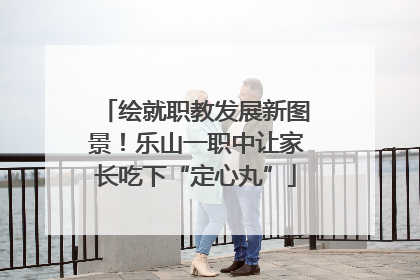 绘就职教发展新图景！乐山一职中让家长吃下“定心丸”