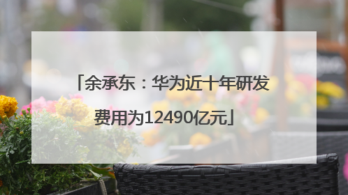 余承东：华为近十年研发费用为12490亿元