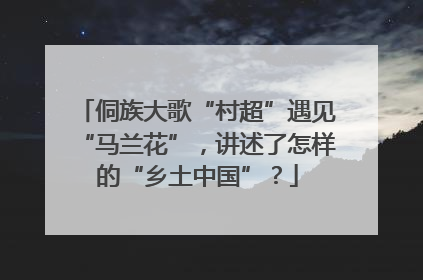 侗族大歌“村超”遇见“马兰花”，讲述了怎样的“乡土中国”？