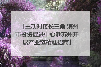 主动对接长三角 滨州市投资促进中心赴苏州开展产业链精准招商
