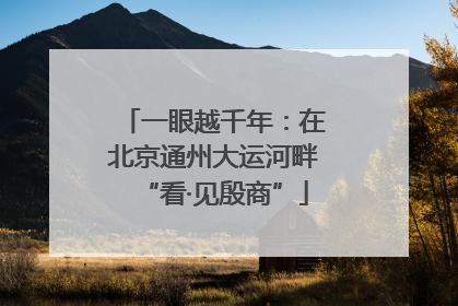 一眼越千年：在北京通州大运河畔“看·见殷商”