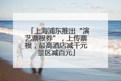 上海浦东推出“演艺票根券”，上传票根，最高酒店减千元景区减百元
