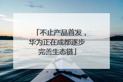 不止产品首发，华为正在成都逐步完善生态链