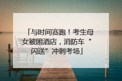 与时间赛跑！考生母女被困酒店，消防车“闪送”冲刺考场