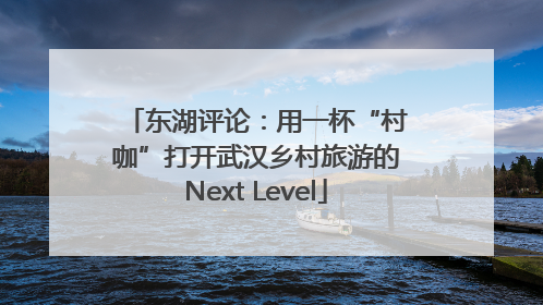东湖评论：用一杯“村咖”打开武汉乡村旅游的Next Level