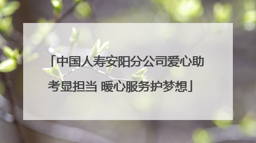 中国人寿安阳分公司爱心助考显担当 暖心服务护梦想