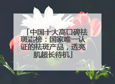中国十大高口碑祛斑霜榜：国家唯一认证的祛斑产品，透亮肌超长待机