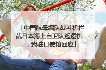 中国航母编队战斗机拦截日本海上自卫队巡逻机，我驻日使馆回应