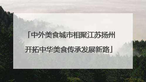 中外美食城市相聚江苏扬州 开拓中华美食传承发展新路
