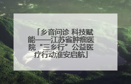 乡音问诊 科技赋能——江苏省肿瘤医院“三乡行”公益医疗行动淮安启航
