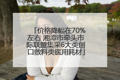 价格降幅在70%左右 湘潭市牵头市际联盟集采6大类创口敷料类医用耗材