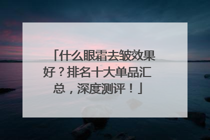 什么眼霜去皱效果好？排名十大单品汇总，深度测评！