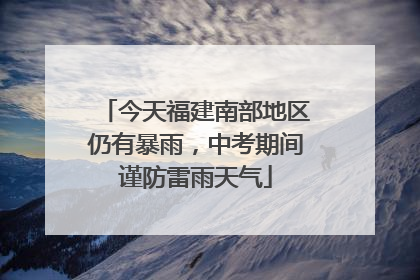 今天福建南部地区仍有暴雨，中考期间谨防雷雨天气