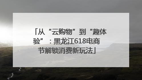 从“云购物”到“趣体验”：黑龙江618电商节解锁消费新玩法