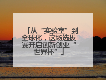 从“实验室”到全球化，这场选拔赛开启创新创业“世界杯”