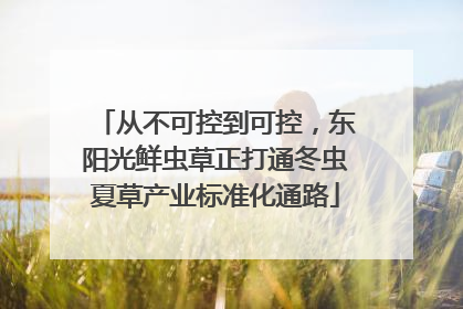 从不可控到可控，东阳光鲜虫草正打通冬虫夏草产业标准化通路