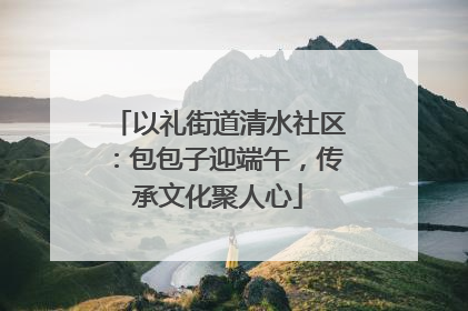 以礼街道清水社区：包包子迎端午，传承文化聚人心