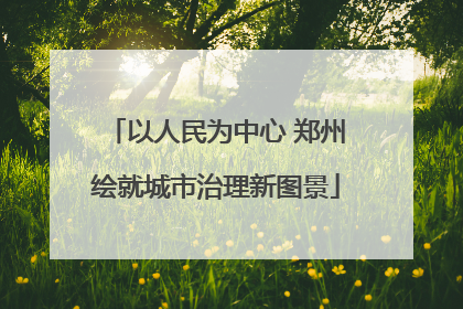 以人民为中心 郑州绘就城市治理新图景